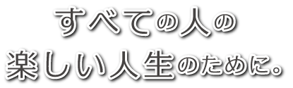 全ての人の楽しい人生のために。