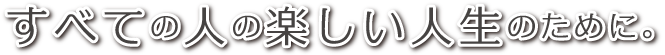 全ての人の楽しい人生のために。